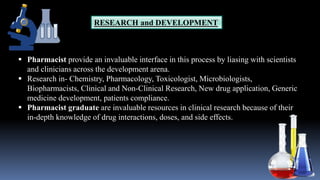RESEARCH and DEVELOPMENT
 Pharmacist provide an invaluable interface in this process by liasing with scientists
and clinicians across the development arena.
 Research in- Chemistry, Pharmacology, Toxicologist, Microbiologists,
Biopharmacists, Clinical and Non-Clinical Research, New drug application, Generic
medicine development, patients compliance.
 Pharmacist graduate are invaluable resources in clinical research because of their
in-depth knowledge of drug interactions, doses, and side effects.
 