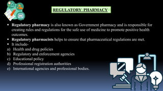 REGULATORY PHARMACY
 Regulatory pharmacy is also known as Government pharmacy and is responsible for
creating rules and regulations for the safe use of medicine to promote positive health
outcomes.
 Regulatory pharmacists helps to ensure that pharmaceutical regulations are met.
 It include-
a) Health and drug policies
b) Regulatory and enforcement agencies
c) Educational policy
d) Professional registration authorities
e) International agencies and professional bodies.
 