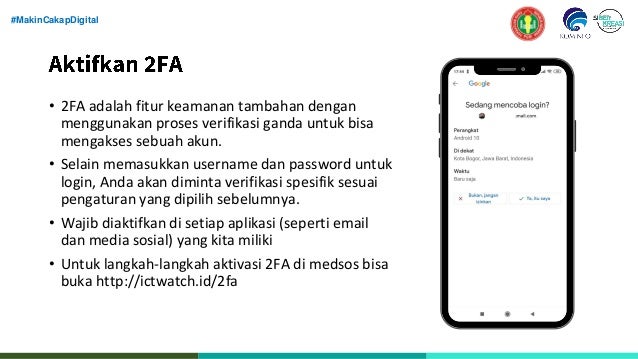 #MakinCakapDigital
• 2FA adalah fitur keamanan tambahan dengan
menggunakan proses verifikasi ganda untuk bisa
mengakses sebuah akun.
• Selain memasukkan username dan password untuk
login, Anda akan diminta verifikasi spesifik sesuai
pengaturan yang dipilih sebelumnya.
• Wajib diaktifkan di setiap aplikasi (seperti email
dan media sosial) yang kita miliki
• Untuk langkah-langkah aktivasi 2FA di medsos bisa
buka http://ictwatch.id/2fa
 