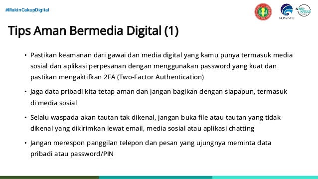 #MakinCakapDigital
Tips Aman Bermedia Digital (1)
• Pastikan keamanan dari gawai dan media digital yang kamu punya termasuk media
sosial dan aplikasi perpesanan dengan menggunakan password yang kuat dan
pastikan mengaktifkan 2FA (Two-Factor Authentication)
• Jaga data pribadi kita tetap aman dan jangan bagikan dengan siapapun, termasuk
di media sosial
• Selalu waspada akan tautan tak dikenal, jangan buka file atau tautan yang tidak
dikenal yang dikirimkan lewat email, media sosial atau aplikasi chatting
• Jangan merespon panggilan telepon dan pesan yang ujungnya meminta data
pribadi atau password/PIN
 