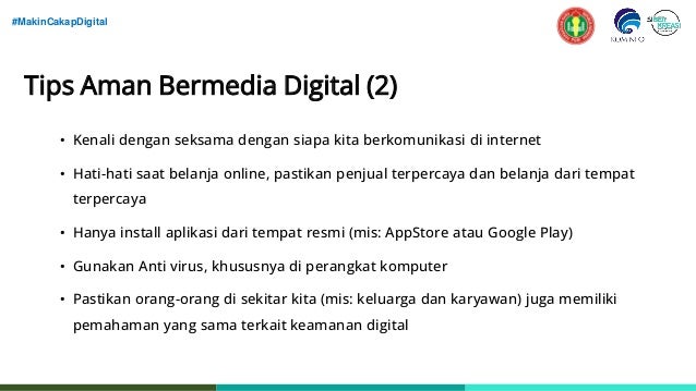 #MakinCakapDigital
Tips Aman Bermedia Digital (2)
• Kenali dengan seksama dengan siapa kita berkomunikasi di internet
• Hati-hati saat belanja online, pastikan penjual terpercaya dan belanja dari tempat
terpercaya
• Hanya install aplikasi dari tempat resmi (mis: AppStore atau Google Play)
• Gunakan Anti virus, khususnya di perangkat komputer
• Pastikan orang-orang di sekitar kita (mis: keluarga dan karyawan) juga memiliki
pemahaman yang sama terkait keamanan digital
 