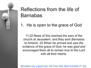 Reflections from the life of
Barnabas
1. He is open to the grace of God

   11:22 News of this reached the ears of the
 church at Jerusalem, and they sent Barnabas
  to Antioch. 23 When he arrived and saw the
 evidence of the grace of God, he was glad and
 encouraged them all to remain true to the Lord
               with all their hearts.


Barnabas was a good man, full of the Holy Spirit and faith (11:24)
 