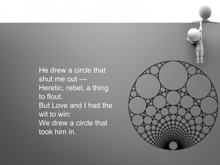 He drew a circle that
shut me out —
Heretic, rebel, a thing
to flout.
But Love and I had the
wit to win:
We drew a circle that
took him in.
 