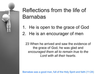 Reflections from the life of
Barnabas
1. He is open to the grace of God
2. He is an encourager of men

  23 When he arrived and saw the evidence of
      the grace of God, he was glad and
   encouraged them all to remain true to the
           Lord with all their hearts.



Barnabas was a good man, full of the Holy Spirit and faith (11:24)
 