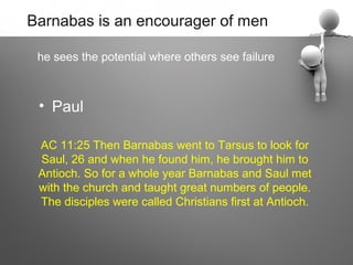 Barnabas is an encourager of men

 he sees the potential where others see failure



 • Paul

 AC 11:25 Then Barnabas went to Tarsus to look for
 Saul, 26 and when he found him, he brought him to
 Antioch. So for a whole year Barnabas and Saul met
 with the church and taught great numbers of people.
 The disciples were called Christians first at Antioch.
 