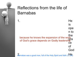 Reflections from the life of
Barnabas
1.                                                           He
                                                             is
                                                             ope
                                                             n to
                                                             the
  because he knows the expansion of the work
  of God’s grace depends on Godly leadership
                                                             gra
                                                             ce
                                                             of
                                                             God
2.                                                           He
Barnabas was a good man, full of the Holy Spirit and faith (11:24)
 