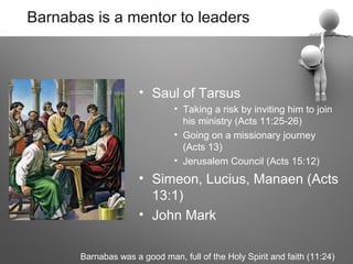 Barnabas is a mentor to leaders



                      • Saul of Tarsus
                               • Taking a risk by inviting him to join
                                 his ministry (Acts 11:25-26)
                               • Going on a missionary journey
                                 (Acts 13)
                               • Jerusalem Council (Acts 15:12)
                      • Simeon, Lucius, Manaen (Acts
                        13:1)
                      • John Mark

       Barnabas was a good man, full of the Holy Spirit and faith (11:24)
 