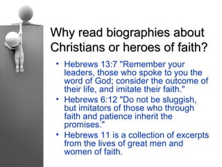 Why read biographies about
Christians or heroes of faith?
 • Hebrews 13:7 "Remember your
   leaders, those who spoke to you the
   word of God; consider the outcome of
   their life, and imitate their faith."
 • Hebrews 6:12 "Do not be sluggish,
   but imitators of those who through
   faith and patience inherit the
   promises."
 • Hebrews 11 is a collection of excerpts
   from the lives of great men and
   women of faith.
 