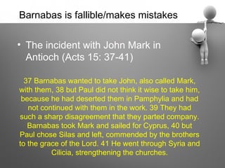Barnabas is fallible/makes mistakes

• The incident with John Mark in
  Antioch (Acts 15: 37-41)

  37 Barnabas wanted to take John, also called Mark,
with them, 38 but Paul did not think it wise to take him,
 because he had deserted them in Pamphylia and had
   not continued with them in the work. 39 They had
such a sharp disagreement that they parted company.
   Barnabas took Mark and sailed for Cyprus, 40 but
Paul chose Silas and left, commended by the brothers
to the grace of the Lord. 41 He went through Syria and
          Cilicia, strengthening the churches.
 