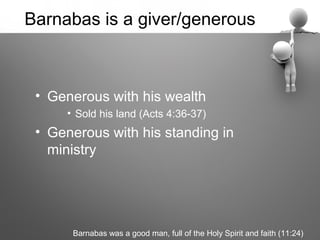 Barnabas is a giver/generous



 • Generous with his wealth
     • Sold his land (Acts 4:36-37)
 • Generous with his standing in
   ministry




      Barnabas was a good man, full of the Holy Spirit and faith (11:24)
 