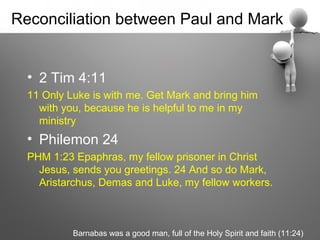 Reconciliation between Paul and Mark


  • 2 Tim 4:11
  11 Only Luke is with me. Get Mark and bring him
    with you, because he is helpful to me in my
    ministry
  • Philemon 24
  PHM 1:23 Epaphras, my fellow prisoner in Christ
    Jesus, sends you greetings. 24 And so do Mark,
    Aristarchus, Demas and Luke, my fellow workers.



           Barnabas was a good man, full of the Holy Spirit and faith (11:24)
 