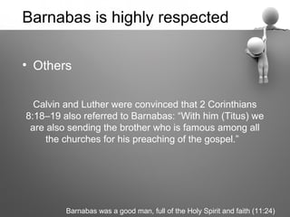 Barnabas is highly respected

• Others

  Calvin and Luther were convinced that 2 Corinthians
8:18–19 also referred to Barnabas: “With him (Titus) we
 are also sending the brother who is famous among all
     the churches for his preaching of the gospel.”




         Barnabas was a good man, full of the Holy Spirit and faith (11:24)
 