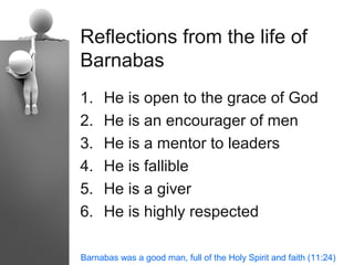 Reflections from the life of
Barnabas
1.   He is open to the grace of God
2.   He is an encourager of men
3.   He is a mentor to leaders
4.   He is fallible
5.   He is a giver
6.   He is highly respected

Barnabas was a good man, full of the Holy Spirit and faith (11:24)
 