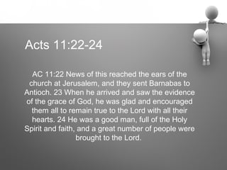 Acts 11:22-24

  AC 11:22 News of this reached the ears of the
 church at Jerusalem, and they sent Barnabas to
Antioch. 23 When he arrived and saw the evidence
of the grace of God, he was glad and encouraged
  them all to remain true to the Lord with all their
  hearts. 24 He was a good man, full of the Holy
Spirit and faith, and a great number of people were
                 brought to the Lord.
 