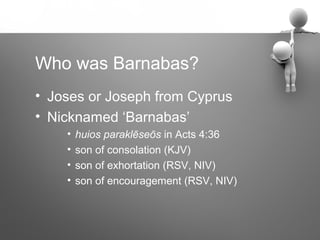 Who was Barnabas?
• Joses or Joseph from Cyprus
• Nicknamed ‘Barnabas’
    •   huios paraklēseōs in Acts 4:36
    •   son of consolation (KJV)
    •   son of exhortation (RSV, NIV)
    •   son of encouragement (RSV, NIV)
 