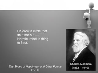 He drew a circle that
      shut me out —
      Heretic, rebel, a thing
      to flout.




                                          Charles Markham
The Shoes of Happiness, and Other Poems    (1852 – 1940)
                (1913)
 