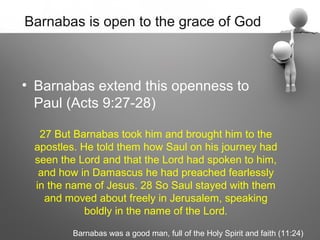 Barnabas is open to the grace of God



• Barnabas extend this openness to
  Paul (Acts 9:27-28)

  27 But Barnabas took him and brought him to the
 apostles. He told them how Saul on his journey had
 seen the Lord and that the Lord had spoken to him,
  and how in Damascus he had preached fearlessly
 in the name of Jesus. 28 So Saul stayed with them
   and moved about freely in Jerusalem, speaking
            boldly in the name of the Lord.

        Barnabas was a good man, full of the Holy Spirit and faith (11:24)
 