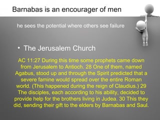 Barnabas is an encourager of men

 he sees the potential where others see failure



 • The Jerusalem Church
  AC 11:27 During this time some prophets came down
   from Jerusalem to Antioch. 28 One of them, named
 Agabus, stood up and through the Spirit predicted that a
   severe famine would spread over the entire Roman
 world. (This happened during the reign of Claudius.) 29
  The disciples, each according to his ability, decided to
provide help for the brothers living in Judea. 30 This they
did, sending their gift to the elders by Barnabas and Saul.
 