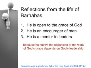 Reflections from the life of
Barnabas
1. He is open to the grace of God
2. He is an encourager of men
3. He is a mentor to leaders
  because he knows the expansion of the work
  of God’s grace depends on Godly leadership




Barnabas was a good man, full of the Holy Spirit and faith (11:24)
 