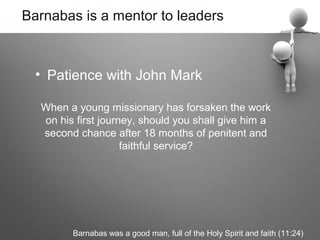 Barnabas is a mentor to leaders



  • Patience with John Mark

  When a young missionary has forsaken the work
  on his first journey, should you shall give him a
  second chance after 18 months of penitent and
                    faithful service?




        Barnabas was a good man, full of the Holy Spirit and faith (11:24)
 