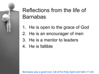 Reflections from the life of
Barnabas
1.   He is open to the grace of God
2.   He is an encourager of men
3.   He is a mentor to leaders
4.   He is fallible




Barnabas was a good man, full of the Holy Spirit and faith (11:24)
 