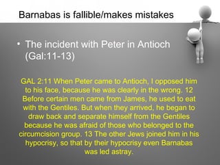 Barnabas is fallible/makes mistakes

• The incident with Peter in Antioch
  (Gal:11-13)

 GAL 2:11 When Peter came to Antioch, I opposed him
  to his face, because he was clearly in the wrong. 12
 Before certain men came from James, he used to eat
 with the Gentiles. But when they arrived, he began to
   draw back and separate himself from the Gentiles
  because he was afraid of those who belonged to the
circumcision group. 13 The other Jews joined him in his
  hypocrisy, so that by their hypocrisy even Barnabas
                     was led astray.
 