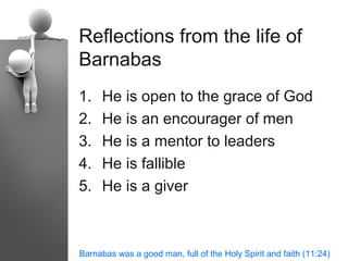 Reflections from the life of
Barnabas
1.   He is open to the grace of God
2.   He is an encourager of men
3.   He is a mentor to leaders
4.   He is fallible
5.   He is a giver



Barnabas was a good man, full of the Holy Spirit and faith (11:24)
 