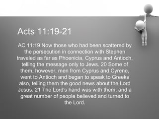 Acts 11:19-21
 AC 11:19 Now those who had been scattered by
    the persecution in connection with Stephen
traveled as far as Phoenicia, Cyprus and Antioch,
   telling the message only to Jews. 20 Some of
  them, however, men from Cyprus and Cyrene,
  went to Antioch and began to speak to Greeks
 also, telling them the good news about the Lord
 Jesus. 21 The Lord's hand was with them, and a
  great number of people believed and turned to
                      the Lord.
 