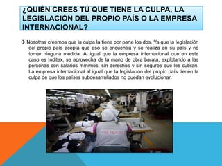 ¿QUIÉN CREES TÚ QUE TIENE LA CULPA, LA
LEGISLACIÓN DEL PROPIO PAÍS O LA EMPRESA
INTERNACIONAL?
 Nosotras creemos que la culpa la tiene por parte los dos. Ya que la legislación
del propio país acepta que eso se encuentra y se realiza en su país y no
tomar ninguna medida. Al igual que la empresa internacional que en este
caso es Inditex, se aprovecha de la mano de obra barata, explotando a las
personas con salarios mínimos, sin derechos y sin seguros que les cubran.
La empresa internacional al igual que la legislación del propio país tienen la
culpa de que los países subdesarrollados no puedan evolucionar.
 