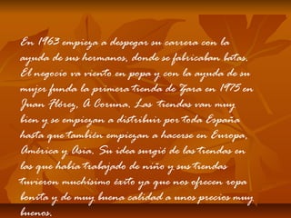 En 1963 empieza a despegar su carrera con la
ayuda de sus hermanos, donde se fabricaban batas.
El negocio va viento en popa y con la ayuda de su
mujer funda la primera tienda de Zara en 1975 en
Juan Flórez, A Coruna. Las tiendas van muy
bien y se empiezan a distribuir por toda España
hasta que también empiezan a hacerse en Europa,
América y Asia. Su idea surgió de las tiendas en
las que había trabajado de niño y sus tiendas
tuvieron muchísimo éxito ya que nos ofrecen ropa
bonita y de muy buena calidad a unos precios muy
buenos.

 