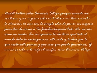 Decidí hablar sobre Amancio Ortega porque cuando me
contaron y me informe sobre su historia me llamo mucho
la atención de que con la simple idea de poner un negocio
para dar de comer a tu familia surgiera todo esto, es casi
como un sueño. En mi opinión he de decir que todo el
mundo debería arriesgarse en esta vida y luchar por lo
que realmente piensa y que cree que puede funcionar. Y
nunca se sabe, a lo mejor triunfan como Amancio Ortega.

 