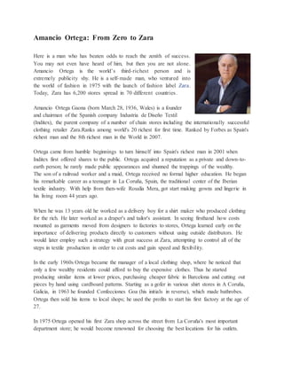 Amancio Ortega: From Zero to Zara
Here is a man who has beaten odds to reach the zenith of success.
You may not even have heard of him, but then you are not alone.
Amancio Ortega is the world’s third-richest person and is
extremely publicity shy. He is a self-made man, who ventured into
the world of fashion in 1975 with the launch of fashion label Zara.
Today, Zara has 6,200 stores spread in 70 different countries.
Amancio Ortega Gaona (born March 28, 1936, Wales) is a founder
and chairman of the Spanish company Industria de Diseño Textil
(Inditex), the parent company of a number of chain stores including the internationally successful
clothing retailer Zara.Ranks among world's 20 richest for first time. Ranked by Forbes as Spain's
richest man and the 8th richest man in the World in 2007.
Ortega came from humble beginnings to turn himself into Spain's richest man in 2001 when
Inditex first offered shares to the public. Ortega acquired a reputation as a private and down-to-
earth person; he rarely made public appearances and shunned the trappings of the wealthy.
The son of a railroad worker and a maid, Ortega received no formal higher education. He began
his remarkable career as a teenager in La Coruña, Spain, the traditional center of the Iberian
textile industry. With help from then-wife Rosalía Mera, got start making gowns and lingerie in
his living room 44 years ago.
When he was 13 years old he worked as a delivery boy for a shirt maker who produced clothing
for the rich. He later worked as a draper's and tailor's assistant. In seeing firsthand how costs
mounted as garments moved from designers to factories to stores, Ortega learned early on the
importance of delivering products directly to customers without using outside distributors. He
would later employ such a strategy with great success at Zara, attempting to control all of the
steps in textile production in order to cut costs and gain speed and flexibility.
In the early 1960s Ortega became the manager of a local clothing shop, where he noticed that
only a few wealthy residents could afford to buy the expensive clothes. Thus he started
producing similar items at lower prices, purchasing cheaper fabric in Barcelona and cutting out
pieces by hand using cardboard patterns. Starting as a gofer in various shirt stores in A Coruña,
Galicia, in 1963 he founded Confecciones Goa (his initials in reverse), which made bathrobes.
Ortega then sold his items to local shops; he used the profits to start his first factory at the age of
27.
In 1975 Ortega opened his first Zara shop across the street from La Coruña's most important
department store; he would become renowned for choosing the best locations for his outlets.
 