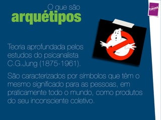 O que são
 arquétipos
Teoria aprofundada pelos
estudos do psicanalista
C.G.Jung (1875-1961).
São caracterizados por símbolos que têm o
mesmo signiﬁcado para as pessoas, em
praticamente todo o mundo, como produtos
do seu inconsciente coletivo.
 