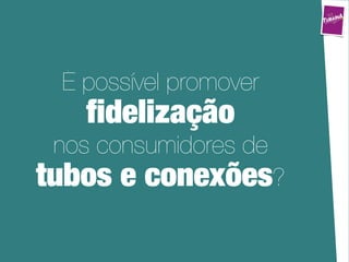 É possível promover
   ﬁdelização
 nos consumidores de
tubos e conexões?
 