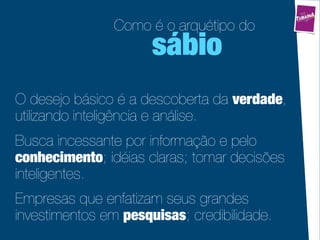 Como é o arquétipo do
                      sábio
O desejo básico é a descoberta da verdade,
utilizando inteligência e análise.
Busca incessante por informação e pelo
conhecimento; idéias claras; tomar decisões
inteligentes.
Empresas que enfatizam seus grandes
investimentos em pesquisas; credibilidade.
 