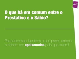 O que há em comum entre o
Prestativo e o Sábio?



Para desempenhar bem o seu papel, ambos
precisam ser apaixonados pelo que fazem!
 
