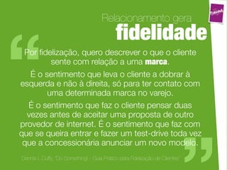 Relacionamento gera
                                            ﬁdelidade

“Por ﬁdelização, quero descrever o que o cliente
         sente com relação a uma marca.
   É o sentimento que leva o cliente a dobrar à
esquerda e não à direita, só para ter contato com
        uma determinada marca no varejo.
  É o sentimento que faz o cliente pensar duas
  vezes antes de aceitar uma proposta de outro
provedor de internet. É o sentimento que faz com
                                                                              “
que se queira entrar e fazer um test-drive toda vez
 que a concessionária anunciar um novo modelo.
Dennis L.Duffy, “Do Something! - Guia Prático para Fidelização de Clientes”
 