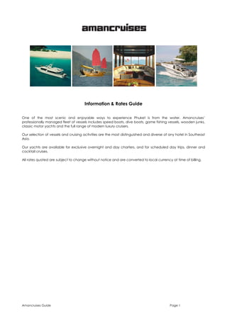Information & Rates Guide
One of the most scenic and enjoyable ways to experience Phuket is from the water. Amancruises’
professionally managed fleet of vessels includes speed boats, dive boats, game fishing vessels, wooden junks,
classic motor yachts and the full range of modern luxury cruisers.
Our selection of vessels and cruising activities are the most distinguished and diverse of any hotel in Southeast
Asia.
Our yachts are available for exclusive overnight and day charters, and for scheduled day trips, dinner and
cocktail cruises.
All rates quoted are subject to change without notice and are converted to local currency at time of billing.

Amancruises Guide

Page 1

 