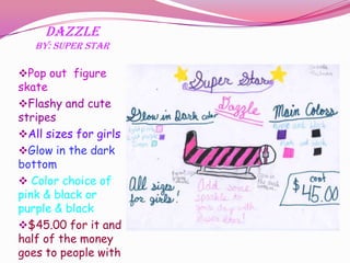 Dazzle
   By: Super Star

Pop out figure
skate
Flashy and cute
stripes
All sizes for girls
Glow in the dark
bottom
 Color choice of
pink & black or
purple & black
$45.00 for it and
half of the money
goes to people with
 
