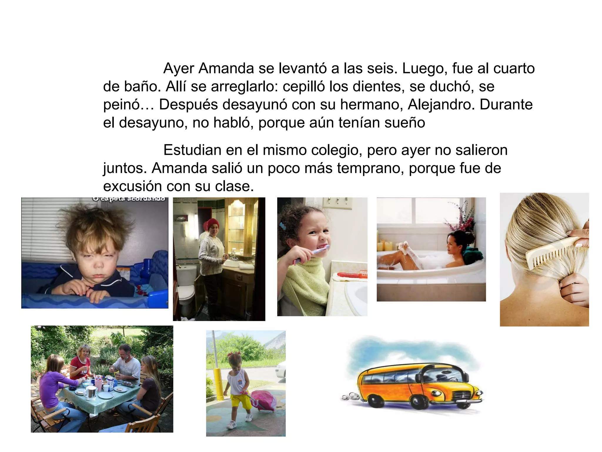 Ayer Amanda se levantó a las seis. Luego, fue al cuarto de baño. Allí se arreglarlo: cepilló los dientes, se duchó, se peinó… Después desayunó con su hermano, Alejandro. Durante el desayuno, no habló, porque aún tenían sueño Estudian en el mismo colegio, pero ayer no salieron juntos. Amanda salió un poco más temprano, porque fue de excusión con su clase.