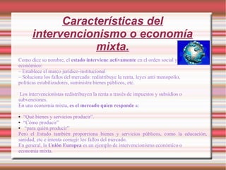 Características del
intervencionismo o economía
mixta.
Como dice su nombre, el estado interviene activamente en el orden social y
económico:
– Establece el marco jurídico-institucional
– Soluciona los fallos del mercado: redistribuye la renta, leyes anti monopolio,
políticas estabilizadores, suministra bienes públicos, etc.
Los intervencionistas redistribuyen la renta a través de impuestos y subsidios o
subvenciones.
En una economía mixta, es el mercado quien responde a:
● “Qué bienes y servicios producir”.
● “Cómo producir”
● “para quién producir”
Pero el Estado también proporciona bienes y servicios públicos, como la educación,
sanidad, etc e intenta corregir los fallos del mercado.
En general, la Unión Europea es un ejemplo de intervencionismo económico o
economía mixta.
 