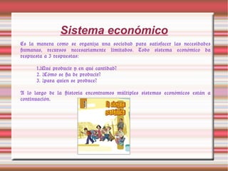 Sistema económico
Es la manera como se organiza una sociedad para satisfacer las necesidades
humanas, recursos necesariamente limitados. Todo sistema económico da
respuesta a 3 respuestas:
1.¿Qué producir y en qué cantidad?
2. ¿Cómo se ha de producir?
3. ¿para quien se produce?
A lo largo de la historia encontramos múltiples sistemas económicos están a
continuación.
 
