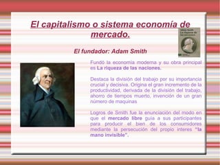 El capitalismo o sistema economía de
mercado.
El fundador: Adam Smith
Fundó la economía moderna y su obra principal
es La riqueza de las naciones.
Destaca la división del trabajo por su importancia
crucial y decisiva. Origina el gran incremento de la
productividad, derivada de la división del trabajo,
ahorro de tiempos muerto, invención de un gran
número de maquinas
Logros de Smith fue la enunciación del modo en
que el mercado libre guía a sus participantes
para producir el bien de los consumidores
mediante la persecución del propio interes “la
mano invisible”.
 