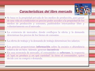 Características del libre mercado
● Se basa en la propiedad privada de los medios de producción, para gozar
de una vida en condiciones es preciso poder acceder a la propiedad de los
medios de producción y consumo, pudiéndolos intercambiar libre y
voluntariamente en el mercado.
● La existencia de mercados, donde confluyen la oferta y la demanda
determinan los precios de los bienes de consumo.
● La oferta de trabajo y la demanda de trabajo determinan los salarios.
● Los precios proporcionan información sobre la escasez o abundancia
relativa de un bien. Además, generan incentivos
● En una economía de mercado, el consumidor es soberano, la respuesta
al “qué se produce y en qué cantidad” la tiene el consumidor, quien
decide con su compra o demanda.
 
