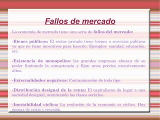 Fallos de mercado
La economía de mercado tiene una serie de fallos del mercado:
-Bienes públicos: El sector privado tiene bienes o servicios públicos
ya que no tiene incentivos para hacerlo. Ejemplos: sanidad, educación,
etc.
-Existencia de monopolios: las grandes empresas abusan de su
poder limitando la competencia y fijan unos precios excesivamente
altos.
-Externalidades negativas: Contaminación de todo tipo.
-Distribución desigual de la renta: El capitalismo da lugar a una
sociedad desigual, acentuando las clases sociales.
-Inestabilidad cíclica: La evolución de la economía es cíclica. Hay
épocas de crisis y recesión
 