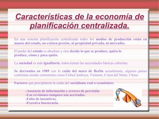 Características de la economía de
planificación centralizada.
En una sistema planificación centralizada todos los medios de producción están en
manos del estado, no existen precios, ni propiedad privada, ni mercados.
El poder del estado es absoluto y éste decide lo que se produce, quién lo
produce, cómo y para quién.
La sociedad es más igualitaria, todos tienen las necesidades básicas cubiertas.
Se derrumba en 1989 con la caída del muro de Berlín actualmente, algunos países
continúan siendo comunistas como Cuba,Camboya, Vietnam, Corea del Norte, China.
Factores que precipitaron la caída del socialismo real o económico:
-Ausencia de información y errores de previsión
-Las revisiones tampoco son acertadas.
-Falta de incentivos.
-Excesiva burocracia.
 
