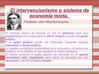 El intervencionismo o sistema de
economía mixta.
Fundador: John Maynard Keynes.
El mensaje básico de Keynes es que el gobierno tiene que
proporcionar las condiciones de pleno empleo a través del gasto
público.
Y el gasto público puede ser financiado mediante subidas
impuestos o deuda pública.
La variable económica fundamental es el consumo y el ahorro era
negativa, en la medida en que significa un menor consumo.
El estado aumenta el gasto público, se convierte en el agente
económico más importante para sacar la sociedad de una
depresión y llevarla al pleno empleo.
 