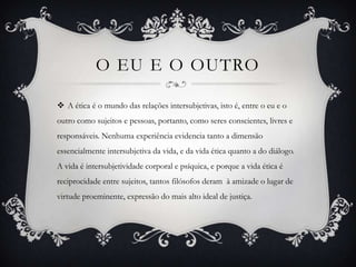 O EU E O OUTRO

 A ética é o mundo das relações intersubjetivas, isto é, entre o eu e o
outro como sujeitos e pessoas, portanto, como seres conscientes, livres e
responsáveis. Nenhuma experiência evidencia tanto a dimensão
essencialmente intersubjetiva da vida, e da vida ética quanto a do diálogo.
A vida é intersubjetividade corporal e psíquica, e porque a vida ética é
reciprocidade entre sujeitos, tantos filósofos deram à amizade o lugar de
virtude proeminente, expressão do mais alto ideal de justiça.
 