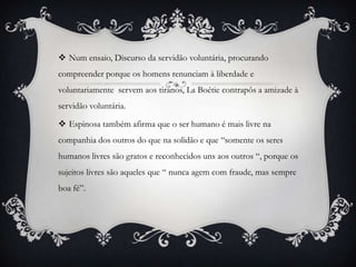  Num ensaio, Discurso da servidão voluntária, procurando
compreender porque os homens renunciam à liberdade e
voluntariamente servem aos tiranos, La Boétie contrapôs a amizade à
servidão voluntária.

 Espinosa também afirma que o ser humano é mais livre na
companhia dos outros do que na solidão e que “somente os seres
humanos livres são gratos e reconhecidos uns aos outros “, porque os
sujeitos livres são aqueles que “ nunca agem com fraude, mas sempre
boa fé”.
 