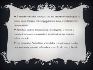  É pensada como uma capacidade que não encontra obstáculos para se
realizar e nem é forçada por coisa alguma para agir, é espontaneamente
plena do agente.

 Aristóteles também distingue entre o contingente e o possível, o
primeiro é puro acaso e o segundo só acontece desde que se decida
realizar essa ação.

 Nas concepções Aristotélicas a liberdade é o princípio para escolher
entre alternativas possíveis, realizando-se como decisão e ato voluntário.
 